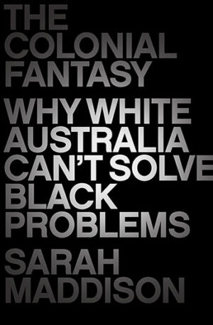 The Colonial Fantasy: Why white Australia can't solve black problems by Sarah Maddison