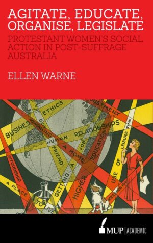 Agitate, Educate, Organise, Legislate: Protestant women's social action in post-suffrage Australia by Ellen Warne
