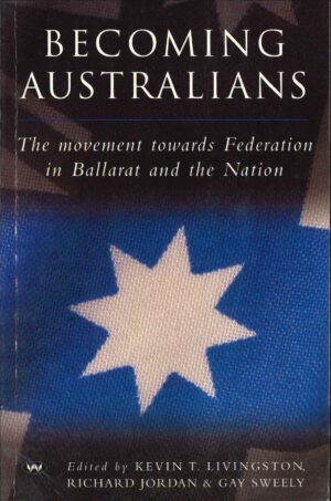 Becoming Australians: The movement towards Federation in Ballarat and the Nation, Edited by Kevin T Livingston, Richard Jordan and Gay Sweely (Second Hand Book)