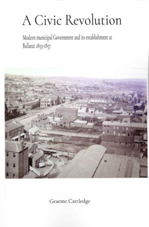 A Civic Revolution: Modern municipal Government and its establishment at Ballarat 1855-1857 by Graeme Cartledge
